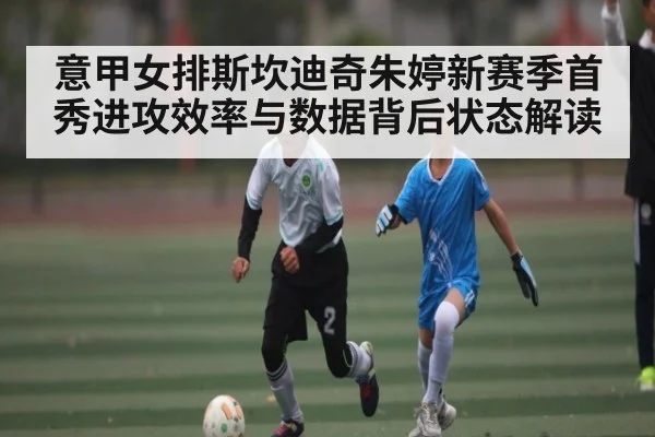 意甲女排斯坎迪奇朱婷新赛季首秀进攻效率与数据背后状态解读